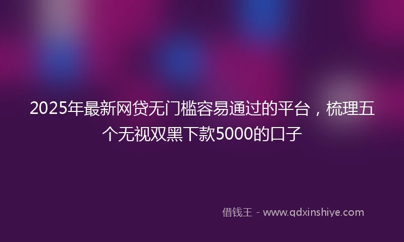 2025年最新网贷无门槛容易通过的平台，梳理五个无视双黑下款5000的口子