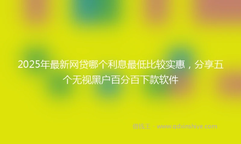 2025年最新网贷哪个利息最低比较实惠，分享五个无视黑户百分百下款软件