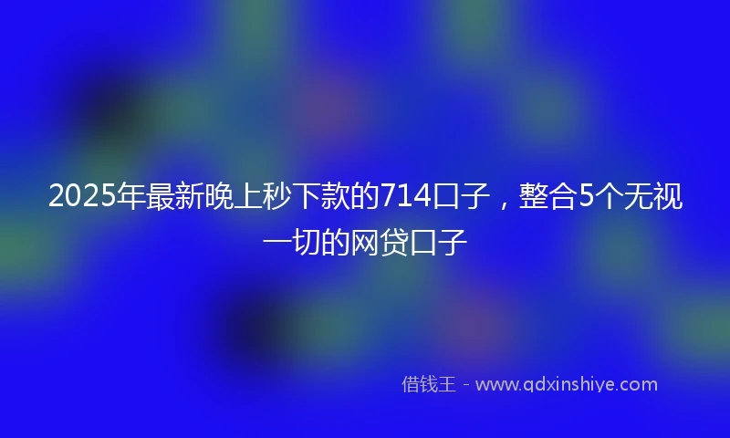 2025年最新晚上秒下款的714口子，整合5个无视一切的网贷口子