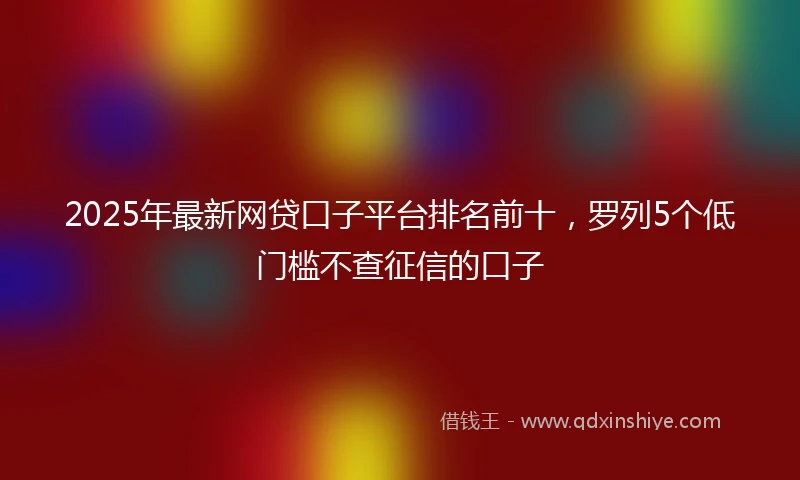 2025年最新网贷口子平台排名前十，罗列5个低门槛不查征信的口子