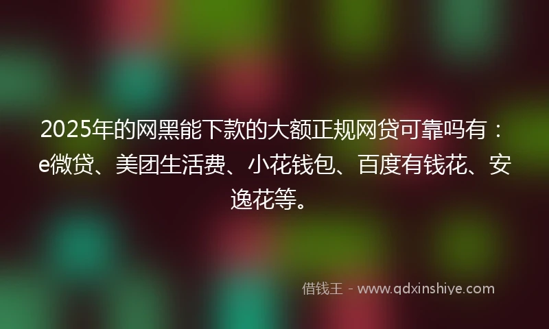2025年的网黑能下款的大额正规网贷可靠吗有：e微贷、美团生活费、小花钱包、百度有钱花、安逸花等。