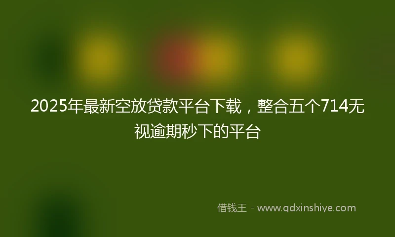 2025年最新空放贷款平台下载，整合五个714无视逾期秒下的平台
