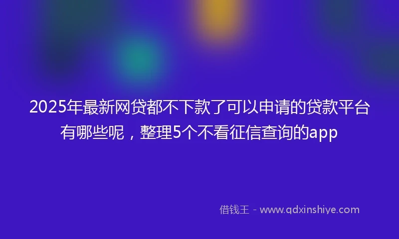 2025年最新网贷都不下款了可以申请的贷款平台有哪些呢，整理5个不看征信查询的app