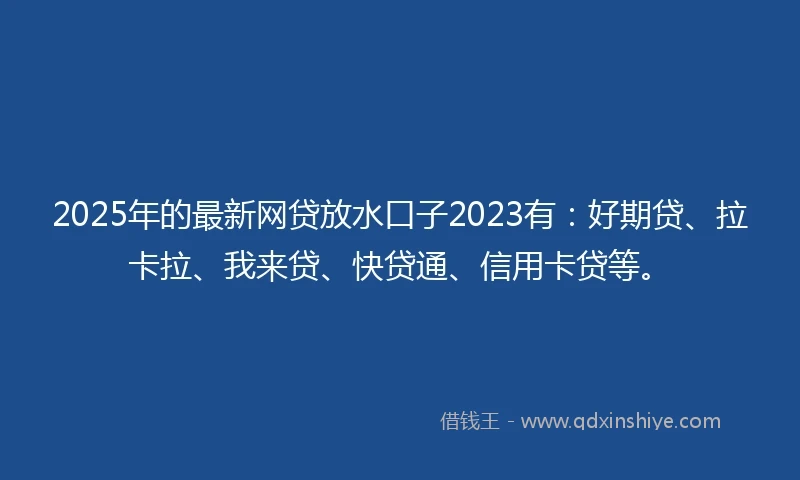 2025年的最新网贷放水口子2023有：好期贷、拉卡拉、我来贷、快贷通、信用卡贷等。