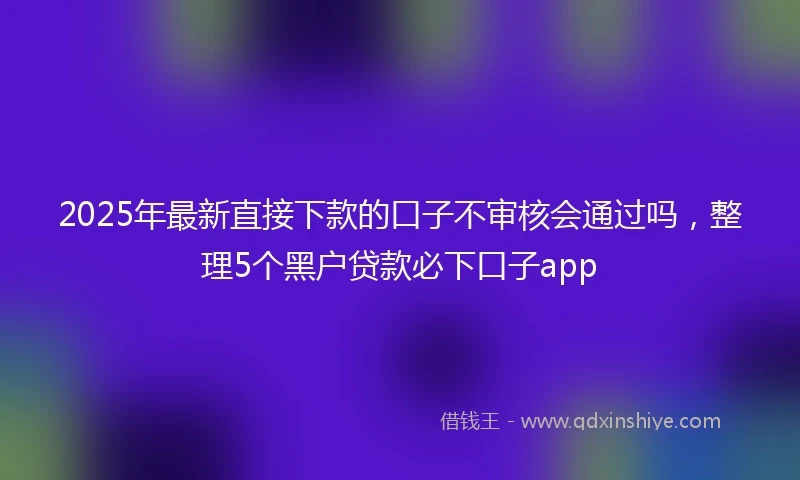 2025年最新直接下款的口子不审核会通过吗，整理5个黑户贷款必下口子app