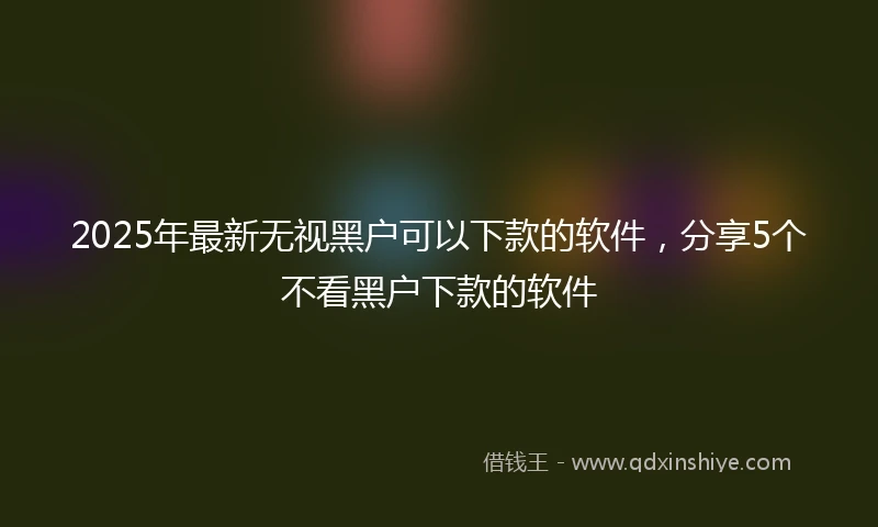 2025年最新无视黑户可以下款的软件，分享5个不看黑户下款的软件