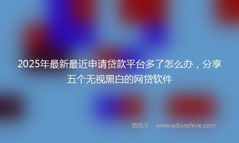 2025年最新最近申请贷款平台多了怎么办，分享五个无视黑白的网贷软件