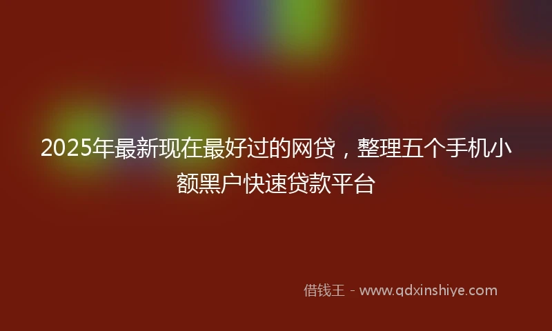2025年最新现在最好过的网贷，整理五个手机小额黑户快速贷款平台