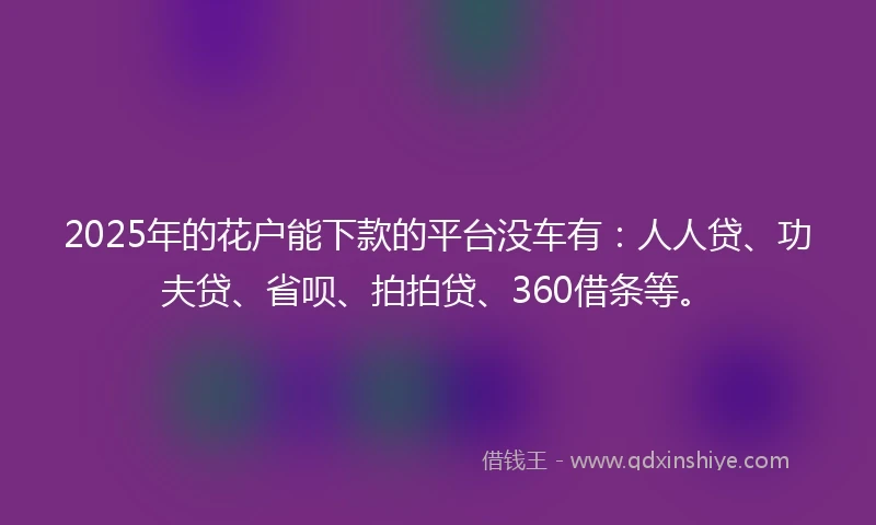 2025年的花户能下款的平台没车有：人人贷、功夫贷、省呗、拍拍贷、360借条等。