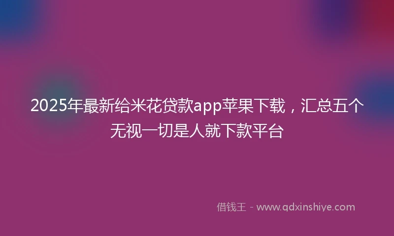 2025年最新给米花贷款app苹果下载，汇总五个无视一切是人就下款平台