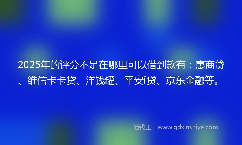 2025年的评分不足在哪里可以借到款有：惠商贷、维信卡卡贷、洋钱罐、平安i贷、京东金融等。