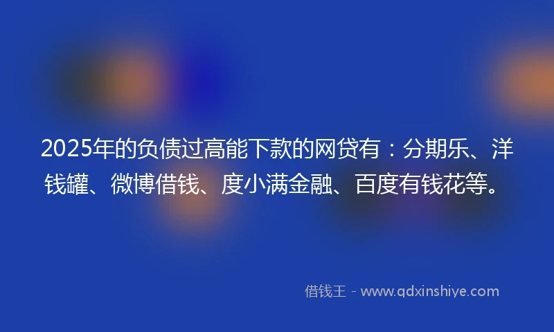 2025年的负债过高能下款的网贷有：分期乐、洋钱罐、微博借钱、度小满金融、百度有钱花等。