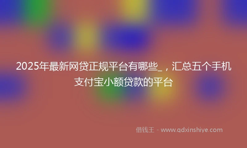2025年最新网贷正规平台有哪些_，汇总五个手机支付宝小额贷款的平台