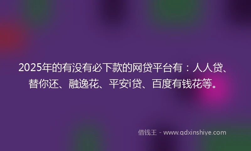 2025年的有没有必下款的网贷平台有：人人贷、替你还、融逸花、平安i贷、百度有钱花等。