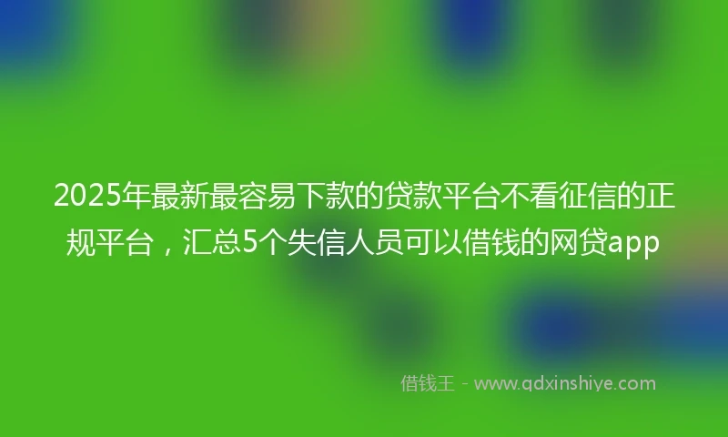 2025年最新最容易下款的贷款平台不看征信的正规平台，汇总5个失信人员可以借钱的网贷app