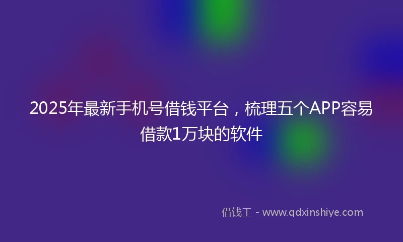 2025年最新手机号借钱平台，梳理五个APP容易借款1万块的软件