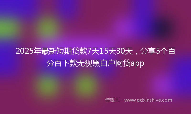 2025年最新短期贷款7天15天30天，分享5个百分百下款无视黑白户网贷app