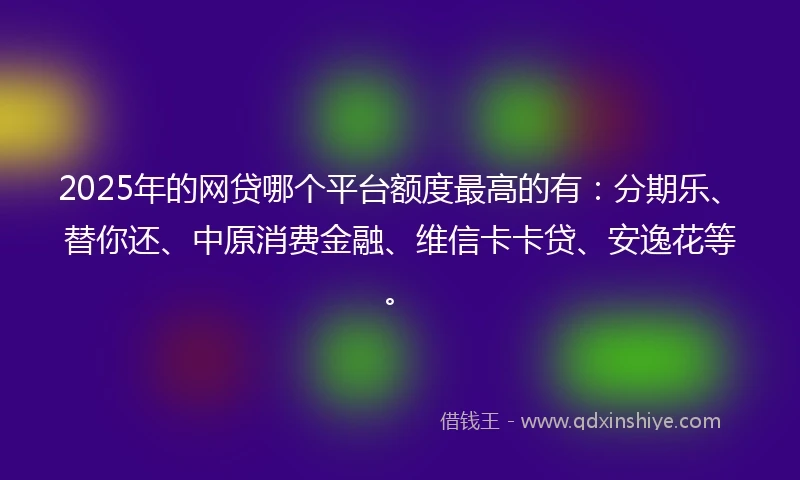 2025年的网贷哪个平台额度最高的有：分期乐、替你还、中原消费金融、维信卡卡贷、安逸花等。