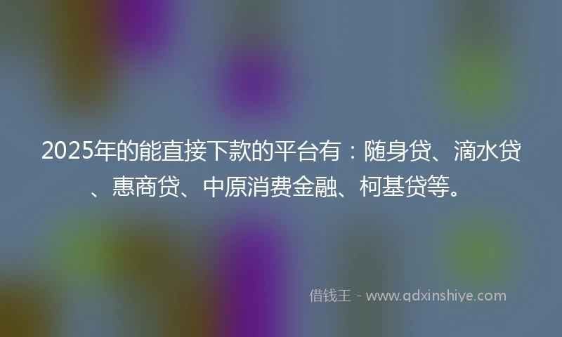 2025年的能直接下款的平台有：随身贷、滴水贷、惠商贷、中原消费金融、柯基贷等。