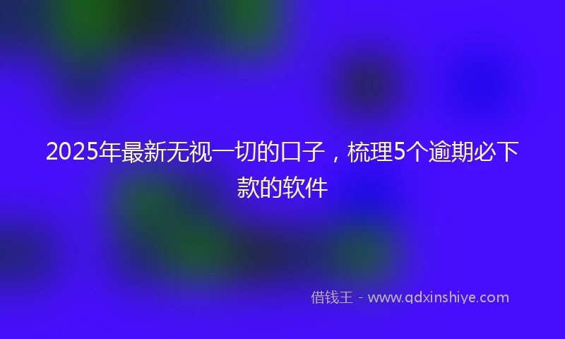 2025年最新无视一切的口子，梳理5个逾期必下款的软件