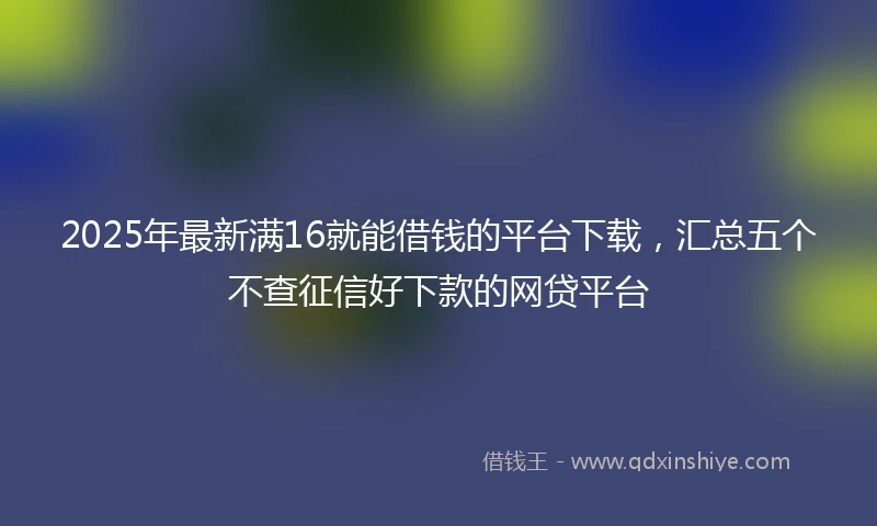 2025年最新满16就能借钱的平台下载，汇总五个不查征信好下款的网贷平台