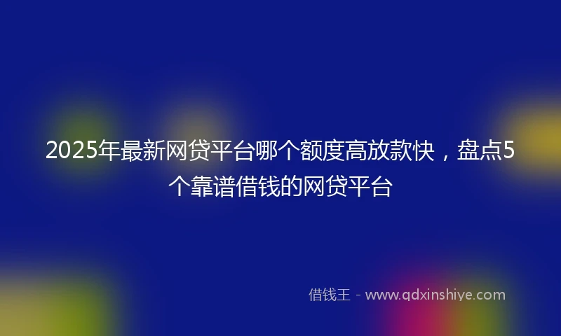2025年最新网贷平台哪个额度高放款快，盘点5个靠谱借钱的网贷平台