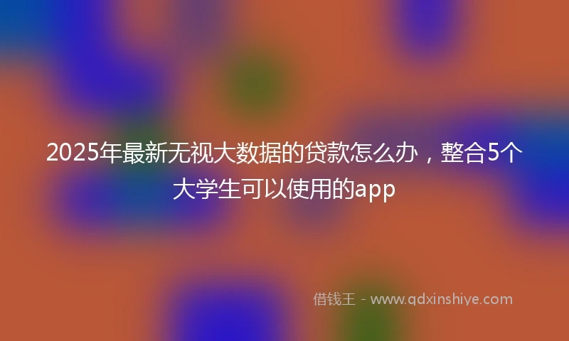 2025年最新无视大数据的贷款怎么办，整合5个大学生可以使用的app