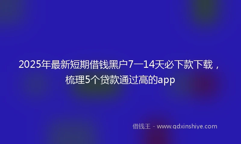 2025年最新短期借钱黑户7一14天必下款下载，梳理5个贷款通过高的app