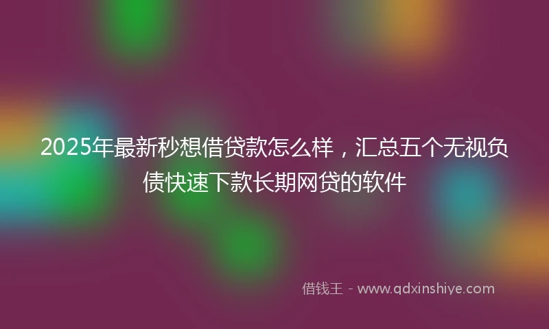 2025年最新秒想借贷款怎么样，汇总五个无视负债快速下款长期网贷的软件