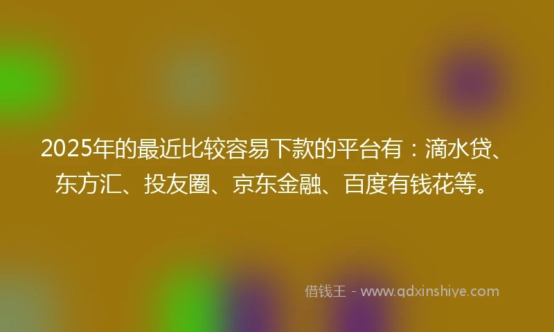 2025年的最近比较容易下款的平台有：滴水贷、东方汇、投友圈、京东金融、百度有钱花等。