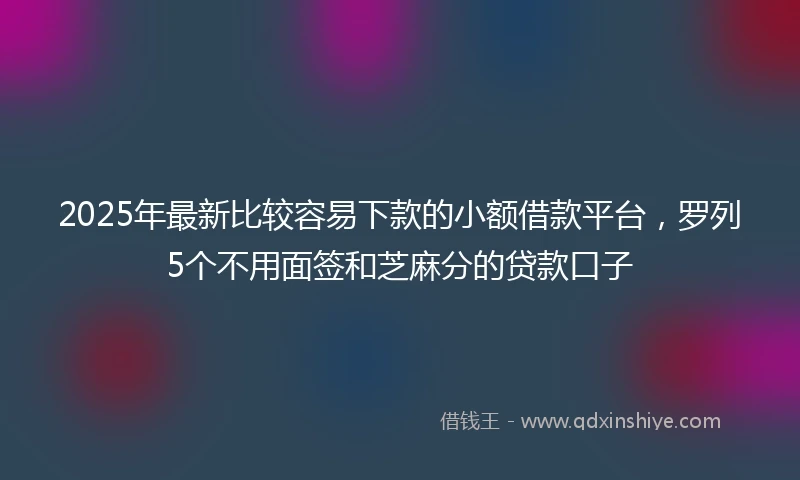 2025年最新比较容易下款的小额借款平台，罗列5个不用面签和芝麻分的贷款口子