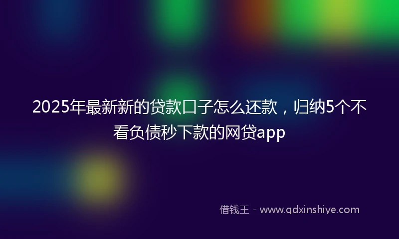 2025年最新新的贷款口子怎么还款，归纳5个不看负债秒下款的网贷app