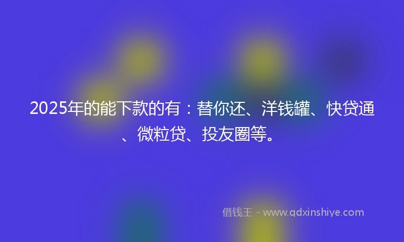 2025年的能下款的有：替你还、洋钱罐、快贷通、微粒贷、投友圈等。