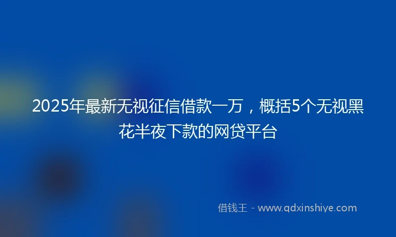 2025年最新无视征信借款一万，概括5个无视黑花半夜下款的网贷平台