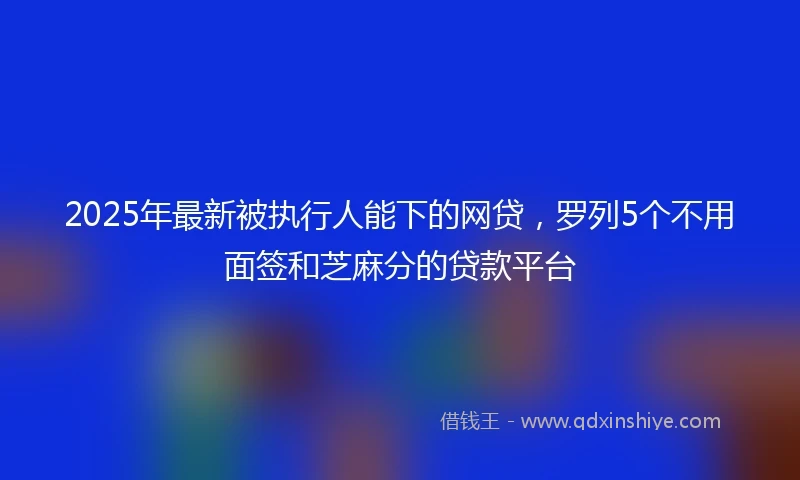 2025年最新被执行人能下的网贷，罗列5个不用面签和芝麻分的贷款平台