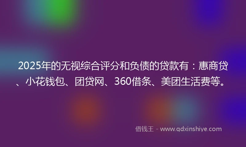 2025年的无视综合评分和负债的贷款有：惠商贷、小花钱包、团贷网、360借条、美团生活费等。