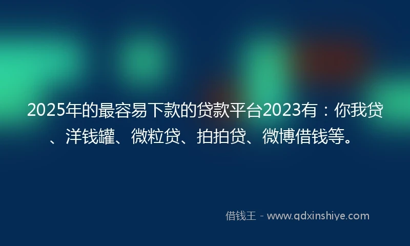2025年的最容易下款的贷款平台2023有：你我贷、洋钱罐、微粒贷、拍拍贷、微博借钱等。