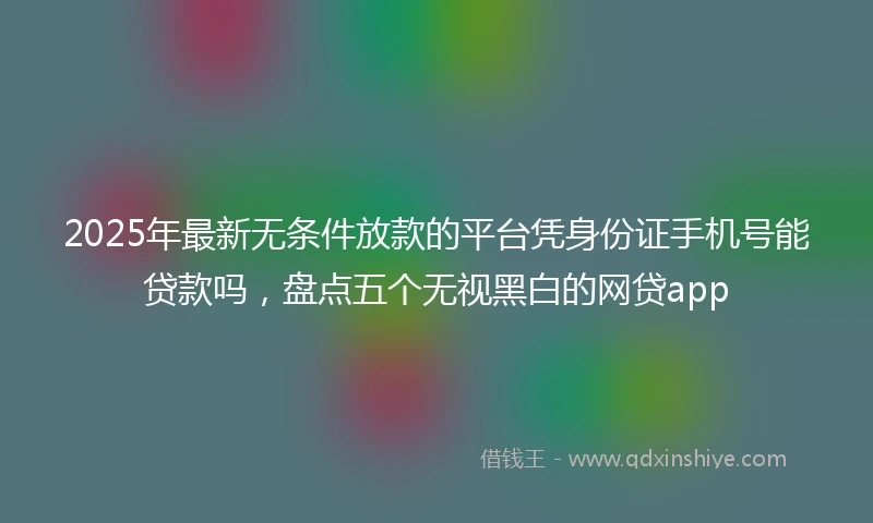 2025年最新无条件放款的平台凭身份证手机号能贷款吗，盘点五个无视黑白的网贷app