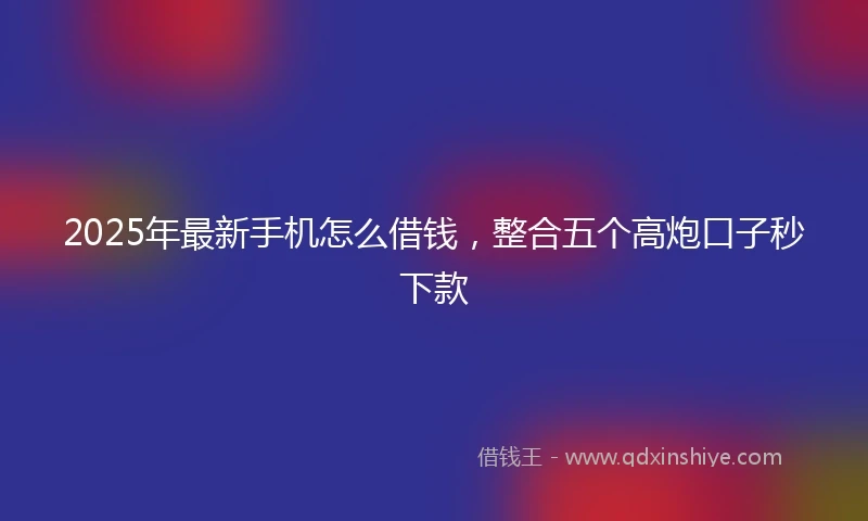 2025年最新手机怎么借钱，整合五个高炮口子秒下款