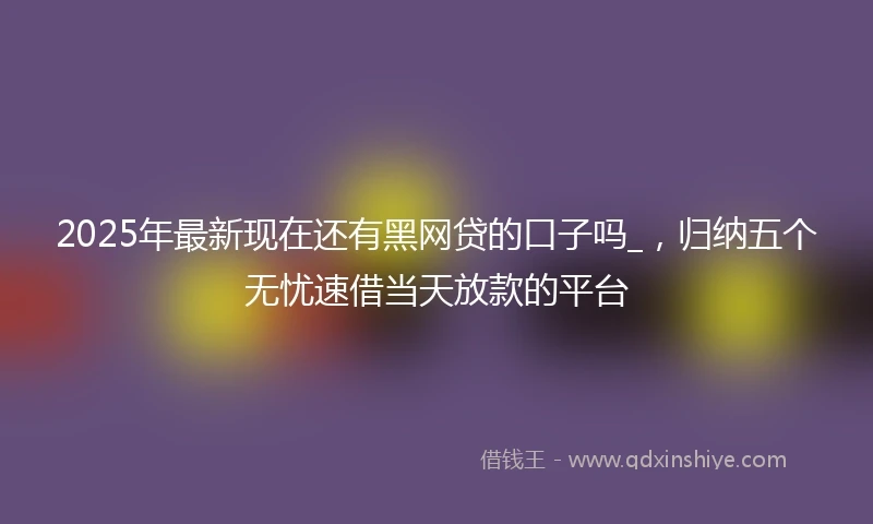 2025年最新现在还有黑网贷的口子吗_，归纳五个无忧速借当天放款的平台