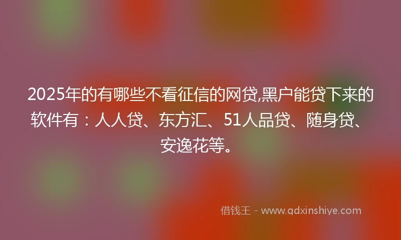 2025年的有哪些不看征信的网贷,黑户能贷下来的软件有：人人贷、东方汇、51人品贷、随身贷、安逸花等。