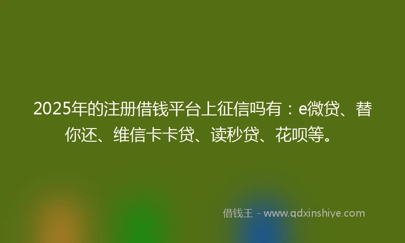 2025年的注册借钱平台上征信吗有：e微贷、替你还、维信卡卡贷、读秒贷、花呗等。