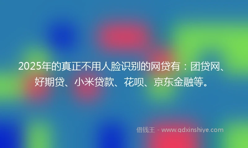 2025年的真正不用人脸识别的网贷有：团贷网、好期贷、小米贷款、花呗、京东金融等。