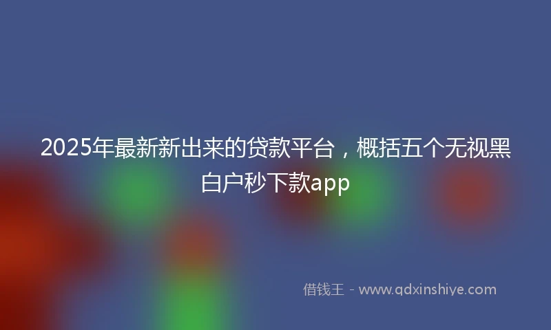 2025年最新新出来的贷款平台，概括五个无视黑白户秒下款app