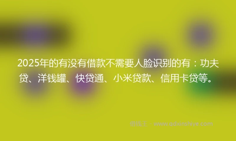 2025年的有没有借款不需要人脸识别的有:功夫贷、洋钱罐、快贷通、小米贷款、信用卡贷等。