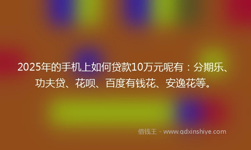 2025年的手机上如何贷款10万元呢有：分期乐、功夫贷、花呗、百度有钱花、安逸花等。
