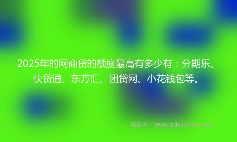 2025年的网商贷的额度最高有多少有：分期乐、快贷通、东方汇、团贷网、小花钱包等。