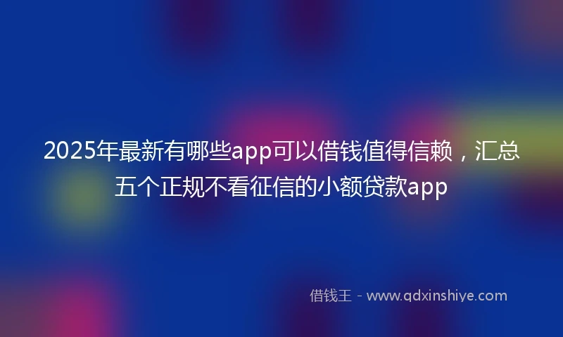 2025年最新有哪些app可以借钱值得信赖，汇总五个正规不看征信的小额贷款app