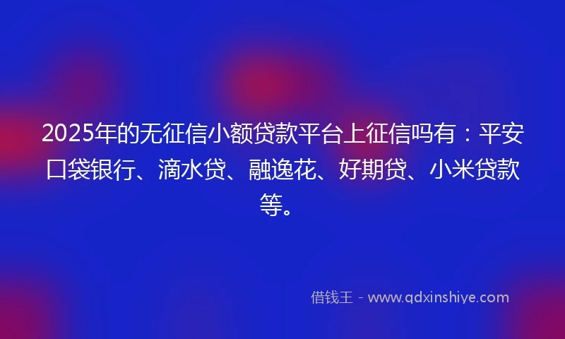 2025年的无征信小额贷款平台上征信吗有：平安口袋银行、滴水贷、融逸花、好期贷、小米贷款等。