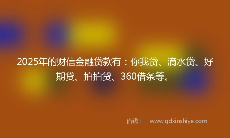 2025年的财信金融贷款有：你我贷、滴水贷、好期贷、拍拍贷、360借条等。